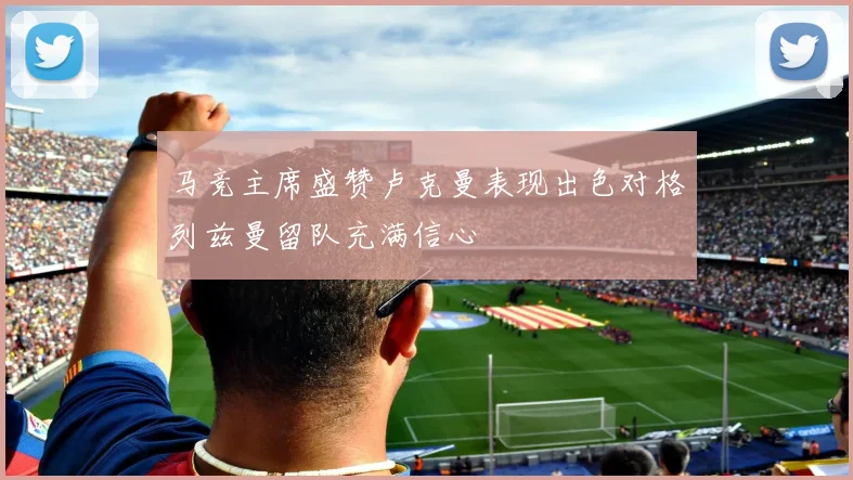 马竞主席盛赞卢克曼表现出色对格列兹曼留队充满信心