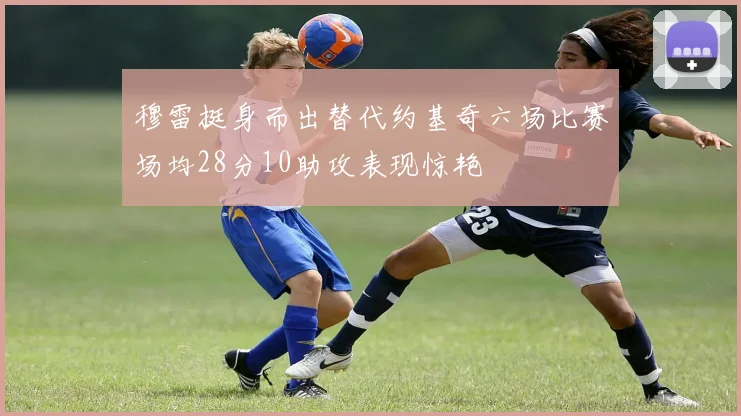 穆雷挺身而出替代约基奇六场比赛场均28分10助攻表现惊艳