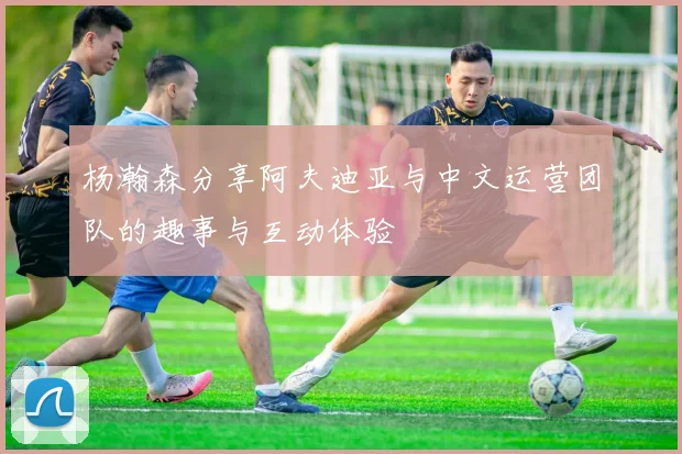 杨瀚森分享阿夫迪亚与中文运营团队的趣事与互动体验