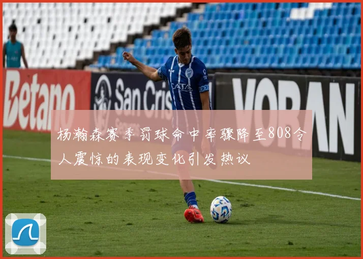 杨瀚森赛季罚球命中率骤降至808令人震惊的表现变化引发热议