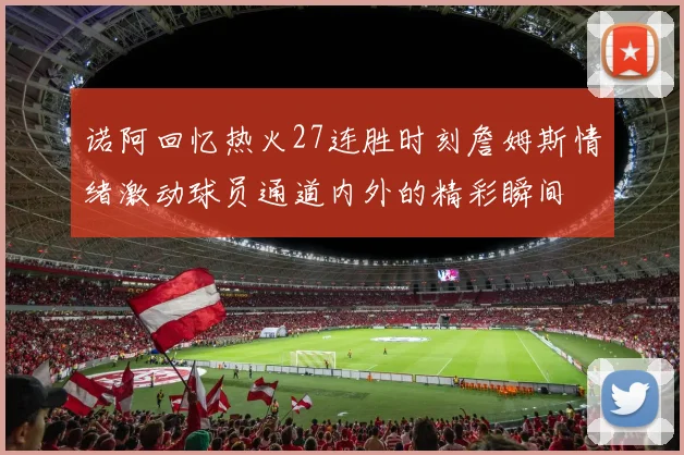 诺阿回忆热火27连胜时刻詹姆斯情绪激动球员通道内外的精彩瞬间