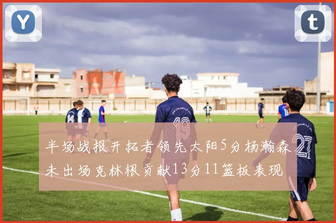 半场战报开拓者领先太阳5分杨瀚森未出场克林根贡献13分11篮板表现出色