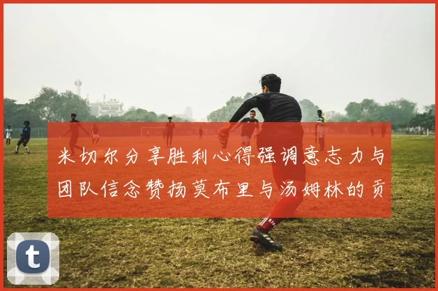 米切尔分享胜利心得强调意志力与团队信念赞扬莫布里与汤姆林的贡献