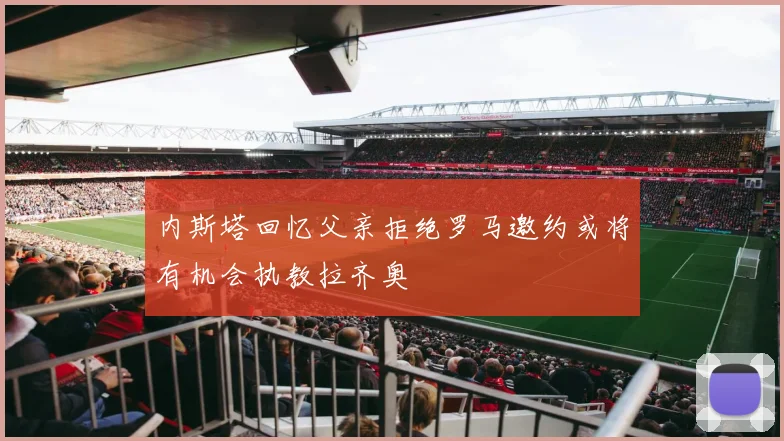 内斯塔回忆父亲拒绝罗马邀约或将有机会执教拉齐奥