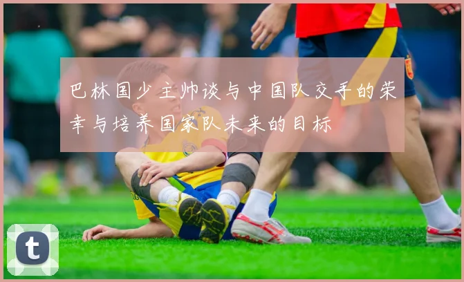 巴林国少主帅谈与中国队交手的荣幸与培养国家队未来的目标