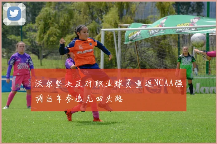 沃尔坚决反对职业球员重返NCAA强调当年参选无回头路