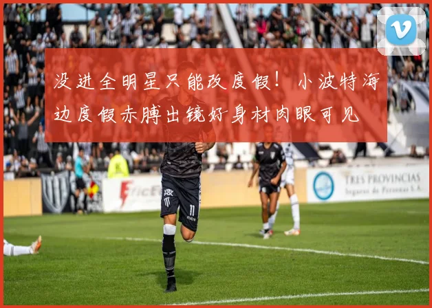 没进全明星只能改度假！小波特海边度假赤膊出镜好身材肉眼可见