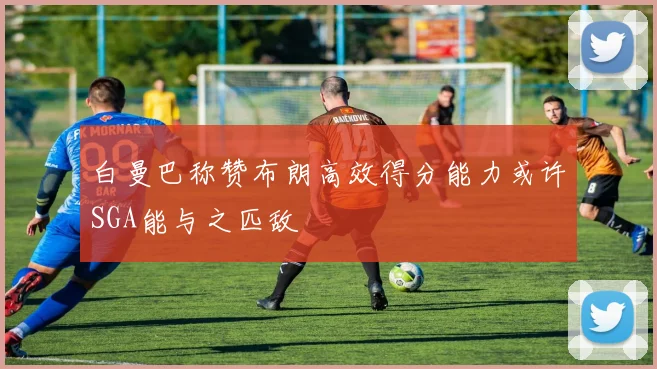 白曼巴称赞布朗高效得分能力或许SGA能与之匹敌