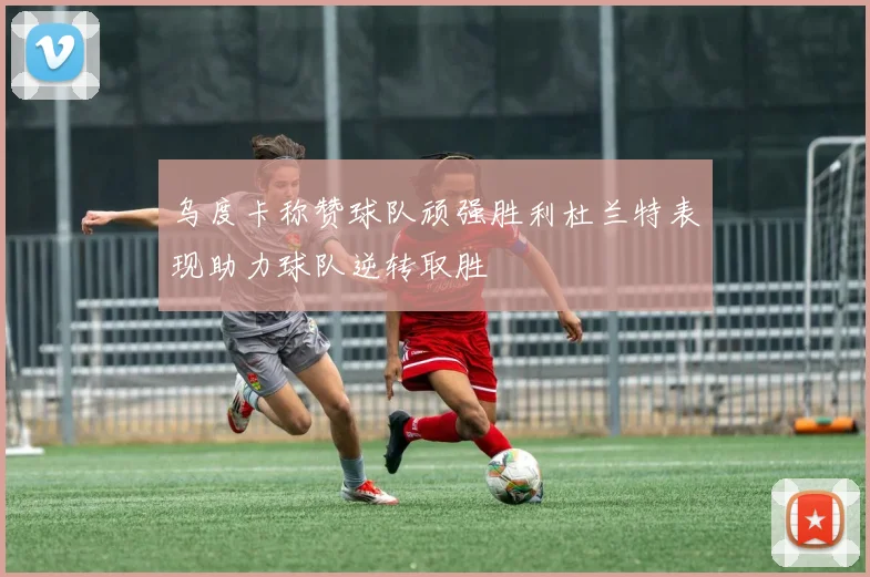 乌度卡称赞球队顽强胜利杜兰特表现助力球队逆转取胜