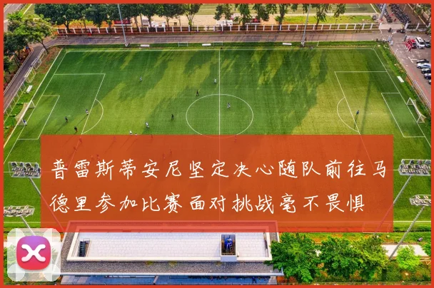 普雷斯蒂安尼坚定决心随队前往马德里参加比赛面对挑战毫不畏惧